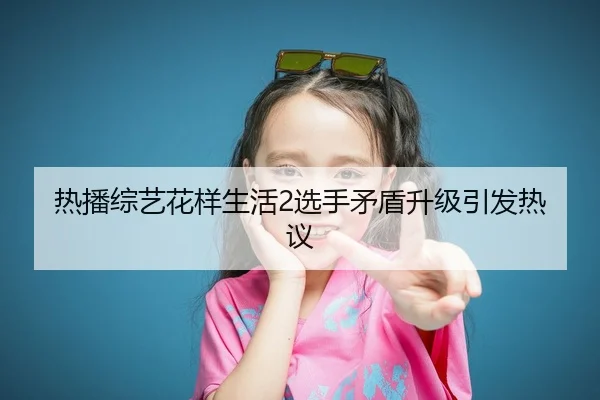 热播综艺花样生活2选手矛盾升级引发热议