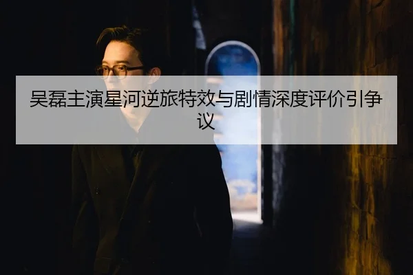 吴磊主演星河逆旅特效与剧情深度评价引争议