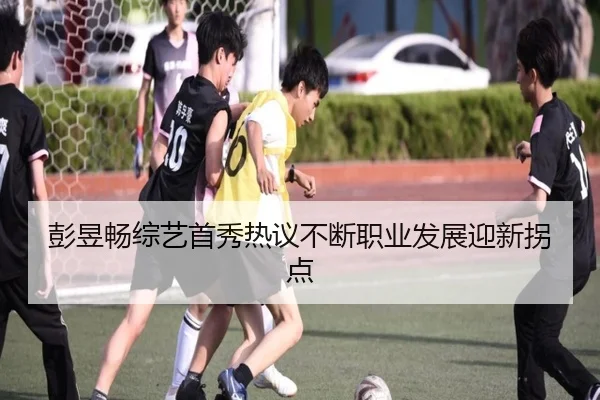 彭昱畅综艺首秀热议不断职业发展迎新拐点